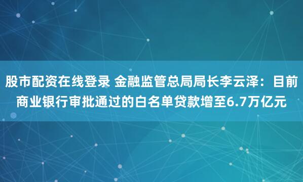股市配资在线登录 金融监管总局局长李云泽：目前商业银行审批通过的白名单贷款增至6.7万亿元