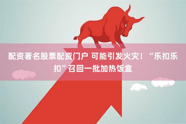 配资著名股票配资门户 可能引发火灾！“乐扣乐扣”召回一批加热饭盒