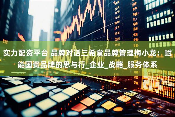 实力配资平台 品牌对话三希堂品牌管理梅小龙：赋能国资品牌的思与行_企业_战略_服务体系