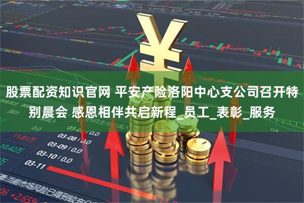 股票配资知识官网 平安产险洛阳中心支公司召开特别晨会 感恩相伴共启新程_员工_表彰_服务