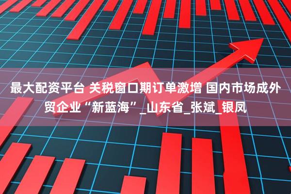 最大配资平台 关税窗口期订单激增 国内市场成外贸企业“新蓝海”_山东省_张斌_银凤