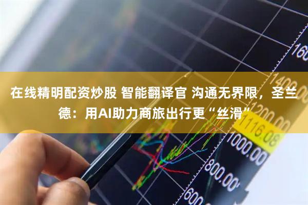 在线精明配资炒股 智能翻译官 沟通无界限，圣兰德：用AI助力商旅出行更“丝滑”