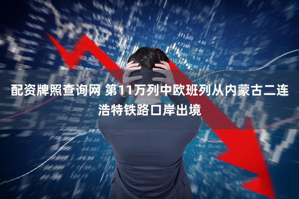 配资牌照查询网 第11万列中欧班列从内蒙古二连浩特铁路口岸出境