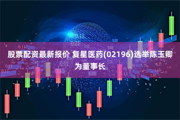 股票配资最新报价 复星医药(02196)选举陈玉卿为董事长