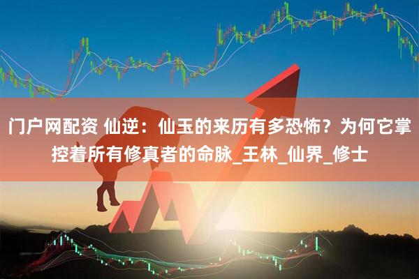 门户网配资 仙逆：仙玉的来历有多恐怖？为何它掌控着所有修真者的命脉_王林_仙界_修士