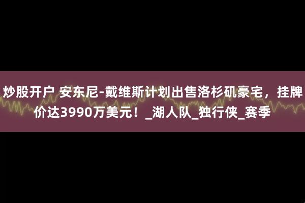 炒股开户 安东尼-戴维斯计划出售洛杉矶豪宅，挂牌价达3990万美元！_湖人队_独行侠_赛季
