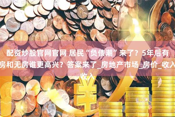 配资炒股官网官网 居民“负债潮”来了？5年后有房和无房谁更高兴？答案来了_房地产市场_房价_收入