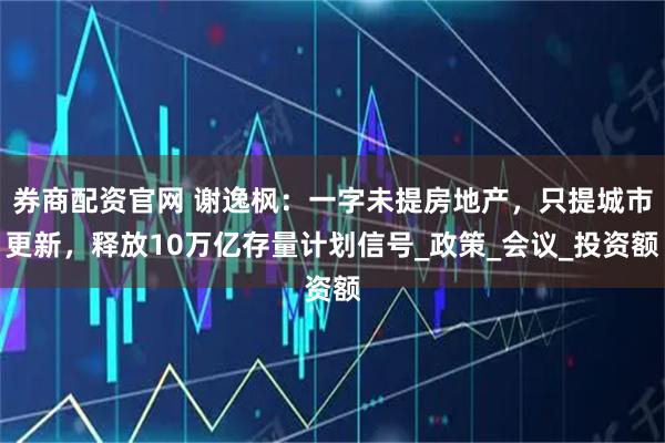券商配资官网 谢逸枫：一字未提房地产，只提城市更新，释放10万亿存量计划信号_政策_会议_投资额