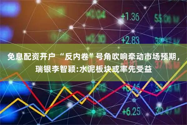 免息配资开户 “反内卷”号角吹响牵动市场预期，瑞银李智颖:水泥板块或率先受益