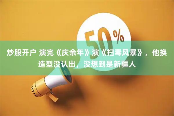 炒股开户 演完《庆余年》演《扫毒风暴》，他换造型没认出，没想到是新疆人
