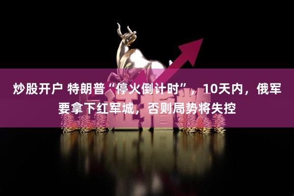 炒股开户 特朗普“停火倒计时”，10天内，俄军要拿下红军城，否则局势将失控