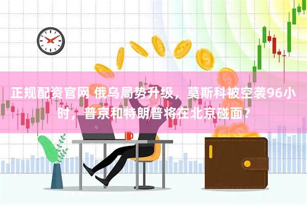 正规配资官网 俄乌局势升级，莫斯科被空袭96小时，普京和特朗普将在北京碰面？