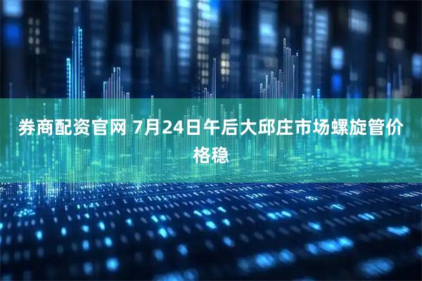 券商配资官网 7月24日午后大邱庄市场螺旋管价格稳