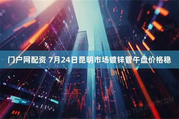 门户网配资 7月24日昆明市场镀锌管午盘价格稳
