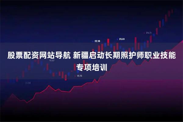股票配资网站导航 新疆启动长期照护师职业技能专项培训
