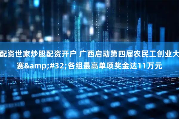 配资世家炒股配资开户 广西启动第四届农民工创业大赛 各组最高单项奖金达11万元