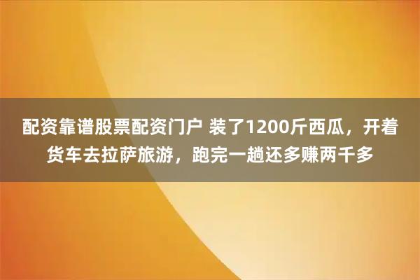 配资靠谱股票配资门户 装了1200斤西瓜，开着货车去拉萨旅游，跑完一趟还多赚两千多